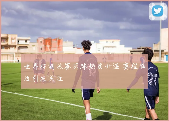 世界杯淘汰赛买球热度升温 赛程临近引发关注
