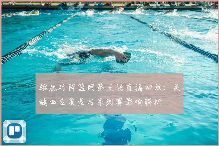 雄鹿对阵篮网第五场直播回放：关键回合复盘与系列赛影响解析