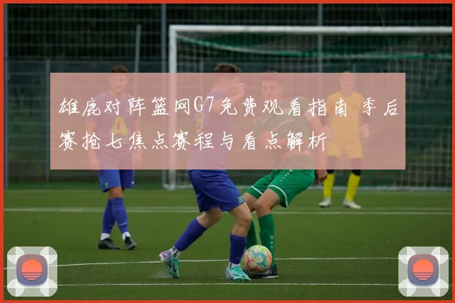 雄鹿对阵篮网G7免费观看指南 季后赛抢七焦点赛程与看点解析