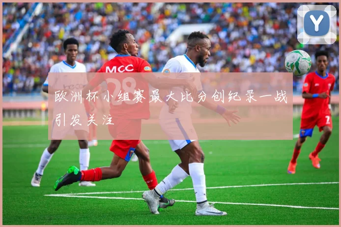 欧洲杯小组赛最大比分创纪录一战引发关注