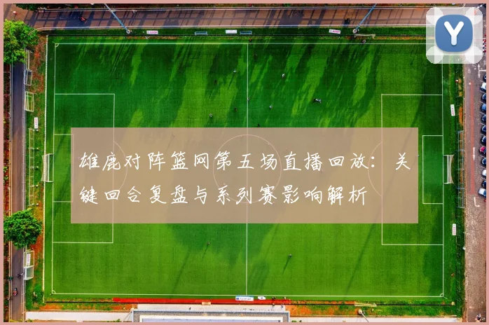 雄鹿对阵篮网第五场直播回放：关键回合复盘与系列赛影响解析