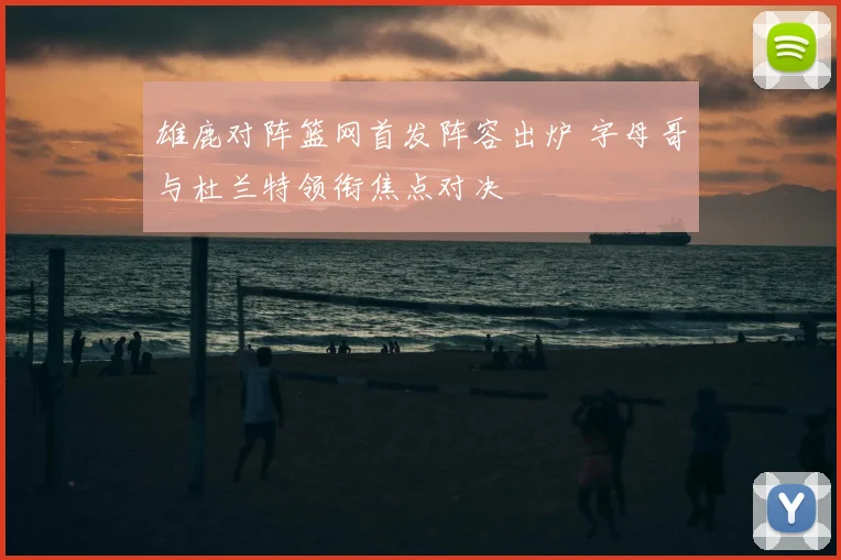 雄鹿对阵篮网首发阵容出炉 字母哥与杜兰特领衔焦点对决