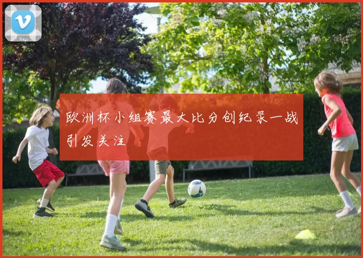 欧洲杯小组赛最大比分创纪录一战引发关注