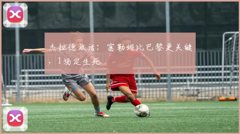 杰拉德放话：富勒姆比巴黎更关键，1场定生死