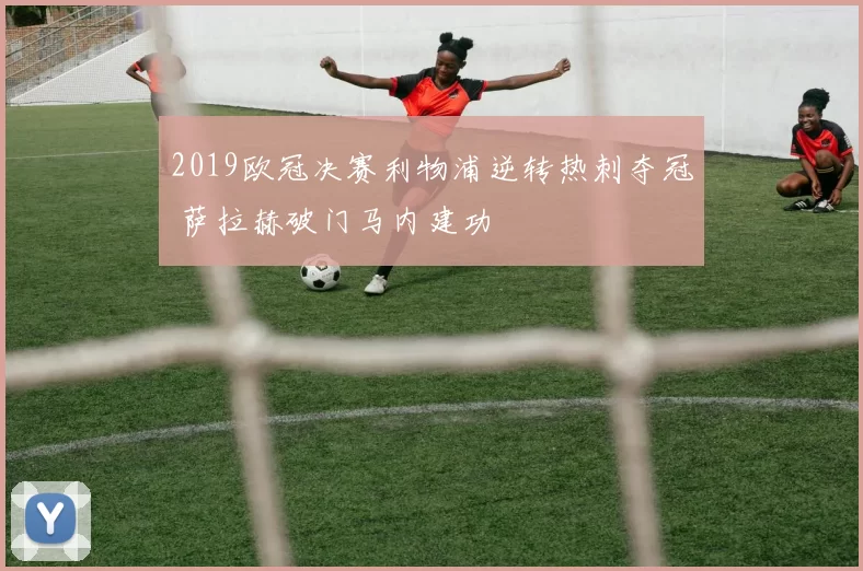 2019欧冠决赛利物浦逆转热刺夺冠 萨拉赫破门马内建功