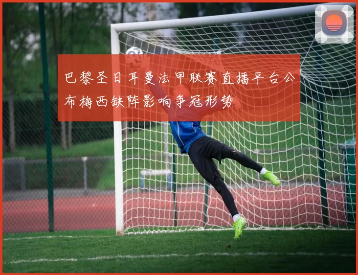 巴黎圣日耳曼法甲联赛直播平台公布梅西缺阵影响争冠形势