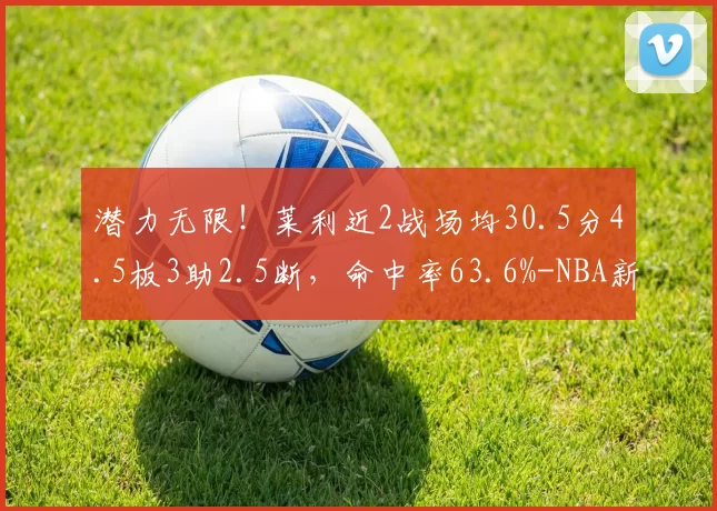 潜力无限！莱利近2战场均30.5分4.5板3助2.5断，命中率63.6%-NBA新闻