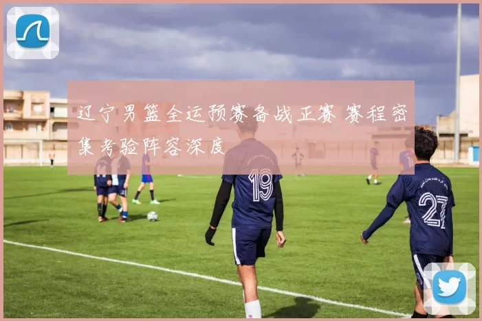 辽宁男篮全运预赛备战正赛 赛程密集考验阵容深度