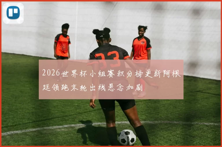 2026世界杯小组赛积分榜更新阿根廷领跑末轮出线悬念加剧