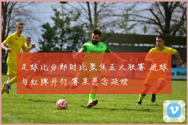 足球比分即时比聚焦五大联赛 进球与红牌并行 赛果悬念延续