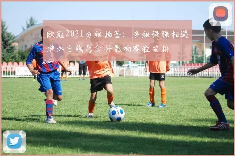 欧冠2021分组抽签：多组强强相遇增加出线悬念并影响赛程安排