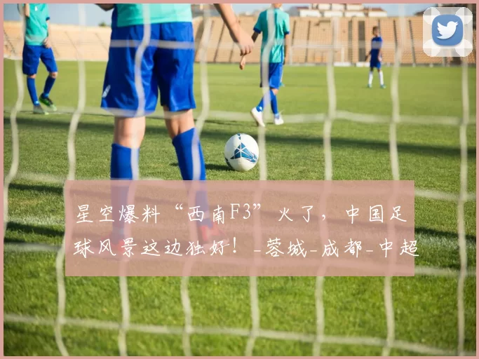 星空爆料“西南F3”火了，中国足球风景这边独好！_蓉城_成都_中超