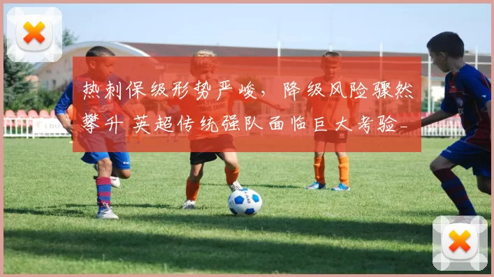 热刺保级形势严峻，降级风险骤然攀升 英超传统强队面临巨大考验_欧冠_马德里竞技_阿森纳