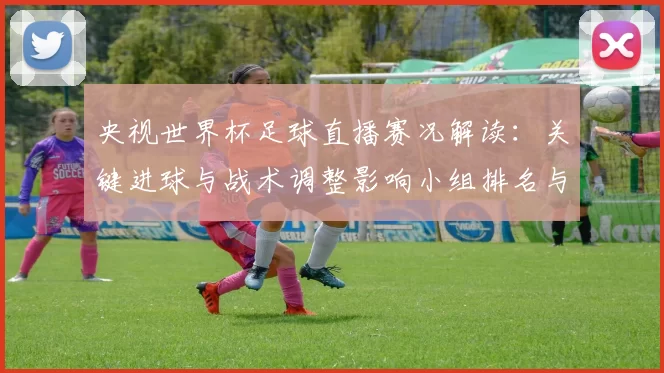 央视世界杯足球直播赛况解读：关键进球与战术调整影响小组排名与下一轮对阵