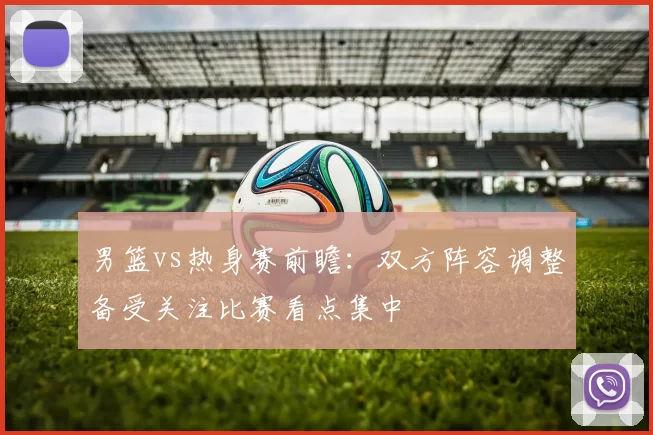 男篮vs热身赛前瞻：双方阵容调整备受关注比赛看点集中