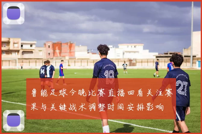 鲁能足球今晚比赛直播回看关注赛果与关键战术调整时间安排影响