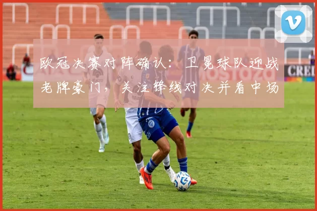 欧冠决赛对阵确认：卫冕球队迎战老牌豪门，关注锋线对决并看中场战术博弈