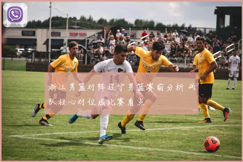 浙江男篮对阵辽宁男篮赛前分析 两队核心对位成比赛看点