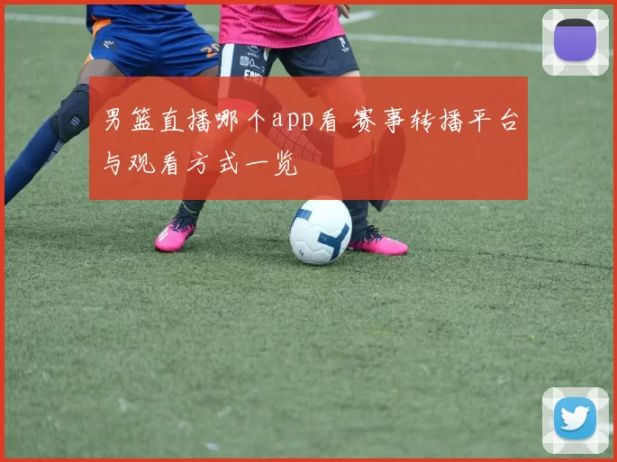 男篮直播哪个app看 赛事转播平台与观看方式一览