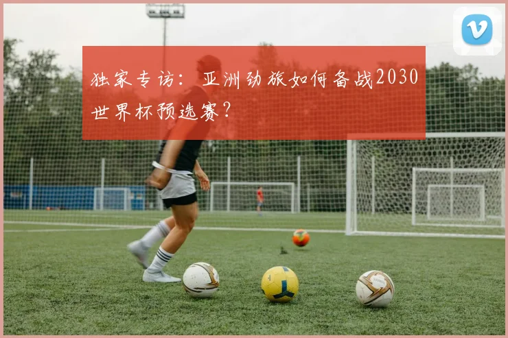 独家专访:亚洲劲旅如何备战2030世界杯预选赛?