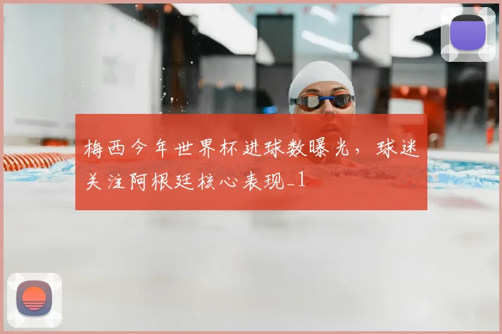 梅西今年世界杯进球数曝光，球迷关注阿根廷核心表现_1