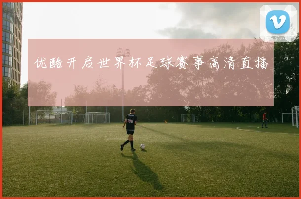 优酷开启世界杯足球赛事高清直播