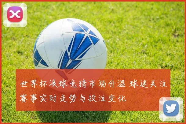 世界杯滚球竞猜市场升温 球迷关注赛事实时走势与投注变化