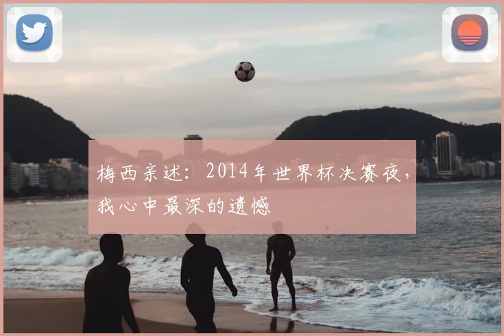 梅西亲述：2014年世界杯决赛夜，我心中最深的遗憾