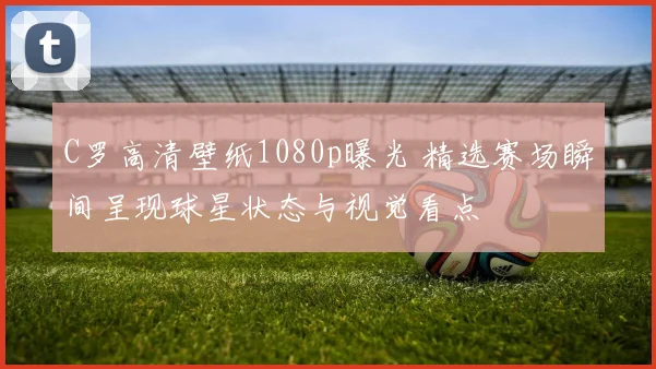 C罗高清壁纸1080p曝光 精选赛场瞬间呈现球星状态与视觉看点