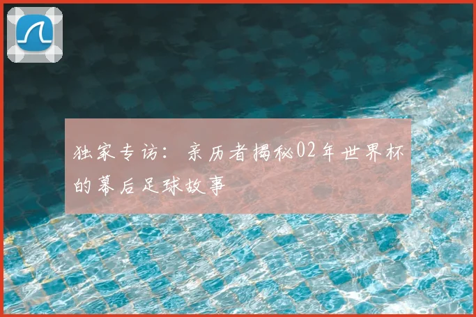 独家专访:亲历者揭秘02年世界杯的幕后足球故事
