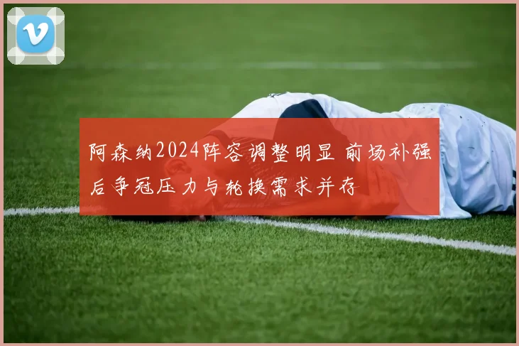 阿森纳2024阵容调整明显 前场补强后争冠压力与轮换需求并存